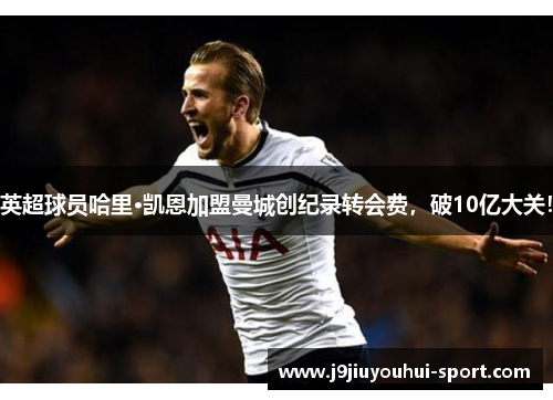 英超球员哈里·凯恩加盟曼城创纪录转会费，破10亿大关！