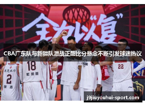 CBA广东队与新疆队激战正酣比分悬念不断引发球迷热议